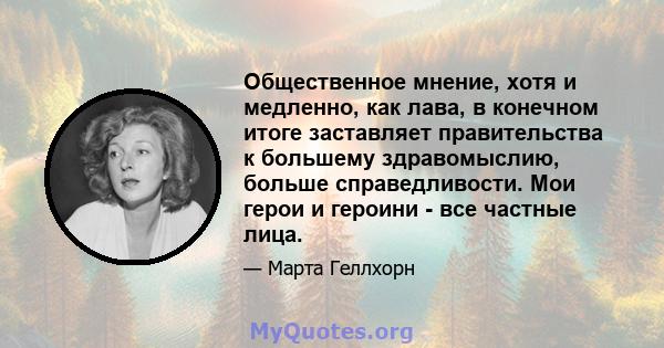 Общественное мнение, хотя и медленно, как лава, в конечном итоге заставляет правительства к большему здравомыслию, больше справедливости. Мои герои и героини - все частные лица.