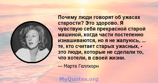 Почему люди говорят об ужасах старости? Это здорово. Я чувствую себя прекрасной старой машиной, когда части постепенно изнашиваются, но я не жалуюсь, ... те, кто считает старых ужасных, - это люди, которые не сделали