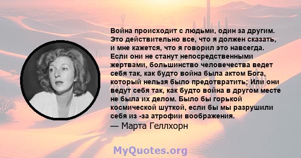 Война происходит с людьми, один за другим. Это действительно все, что я должен сказать, и мне кажется, что я говорил это навсегда. Если они не станут непосредственными жертвами, большинство человечества ведет себя так,