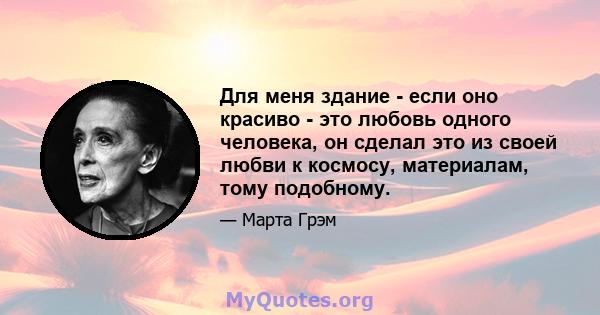 Для меня здание - если оно красиво - это любовь одного человека, он сделал это из своей любви к космосу, материалам, тому подобному.