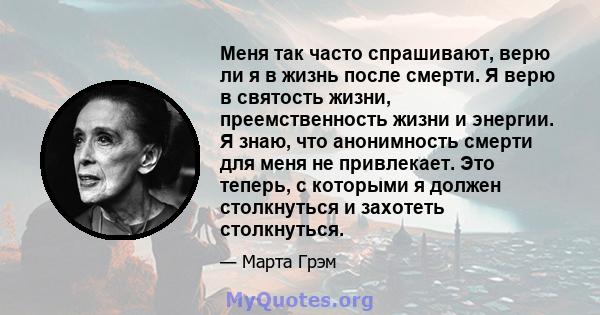 Меня так часто спрашивают, верю ли я в жизнь после смерти. Я верю в святость жизни, преемственность жизни и энергии. Я знаю, что анонимность смерти для меня не привлекает. Это теперь, с которыми я должен столкнуться и