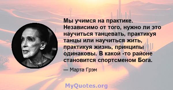 Мы учимся на практике. Независимо от того, нужно ли это научиться танцевать, практикуя танцы или научиться жить, практикуя жизнь, принципы одинаковы. В какой -то районе становится спортсменом Бога.