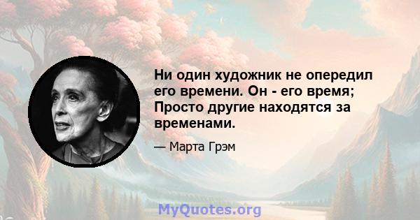 Ни один художник не опередил его времени. Он - его время; Просто другие находятся за временами.