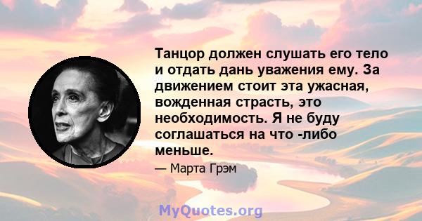 Танцор должен слушать его тело и отдать дань уважения ему. За движением стоит эта ужасная, вожденная страсть, это необходимость. Я не буду соглашаться на что -либо меньше.