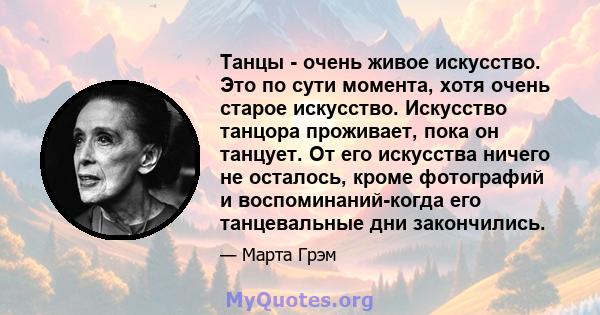 Танцы - очень живое искусство. Это по сути момента, хотя очень старое искусство. Искусство танцора проживает, пока он танцует. От его искусства ничего не осталось, кроме фотографий и воспоминаний-когда его танцевальные