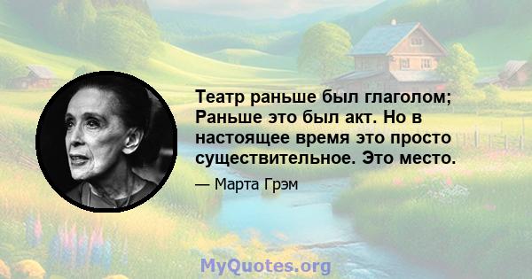 Театр раньше был глаголом; Раньше это был акт. Но в настоящее время это просто существительное. Это место.