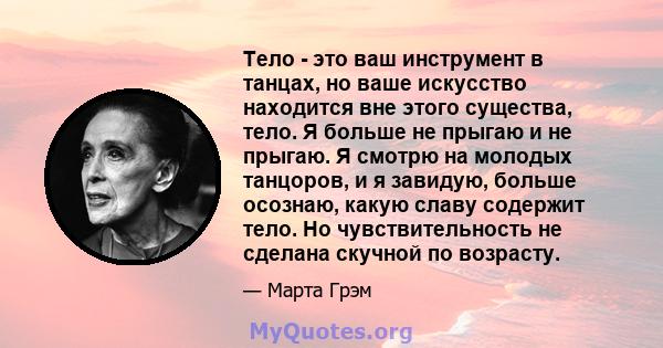 Тело - это ваш инструмент в танцах, но ваше искусство находится вне этого существа, тело. Я больше не прыгаю и не прыгаю. Я смотрю на молодых танцоров, и я завидую, больше осознаю, какую славу содержит тело. Но