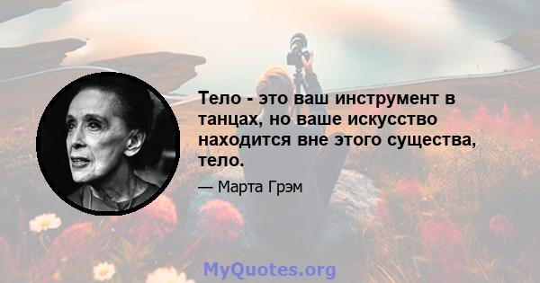 Тело - это ваш инструмент в танцах, но ваше искусство находится вне этого существа, тело.