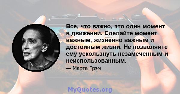 Все, что важно, это один момент в движении. Сделайте момент важным, жизненно важным и достойным жизни. Не позволяйте ему ускользнуть незамеченным и неиспользованным.