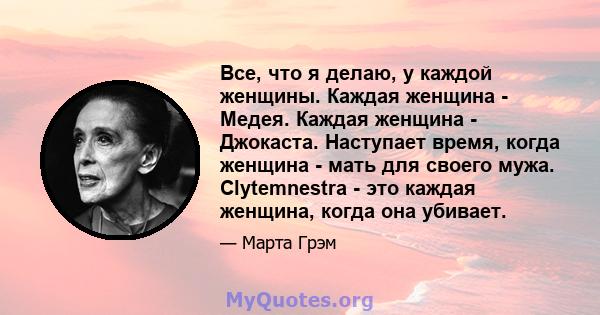 Все, что я делаю, у каждой женщины. Каждая женщина - Медея. Каждая женщина - Джокаста. Наступает время, когда женщина - мать для своего мужа. Clytemnestra - это каждая женщина, когда она убивает.