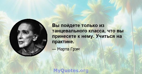 Вы пойдете только из танцевального класса, что вы принесете к нему. Учиться на практике.