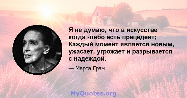 Я не думаю, что в искусстве когда -либо есть прецедент; Каждый момент является новым, ужасает, угрожает и разрывается с надеждой.