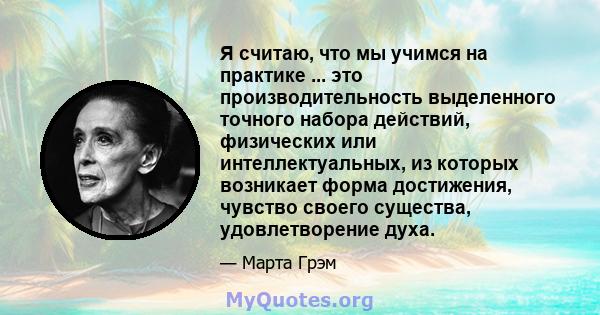 Я считаю, что мы учимся на практике ... это производительность выделенного точного набора действий, физических или интеллектуальных, из которых возникает форма достижения, чувство своего существа, удовлетворение духа.