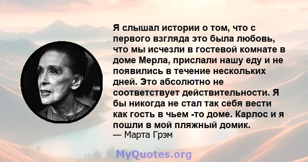 Я слышал истории о том, что с первого взгляда это была любовь, что мы исчезли в гостевой комнате в доме Мерла, прислали нашу еду и не появились в течение нескольких дней. Это абсолютно не соответствует действительности. 