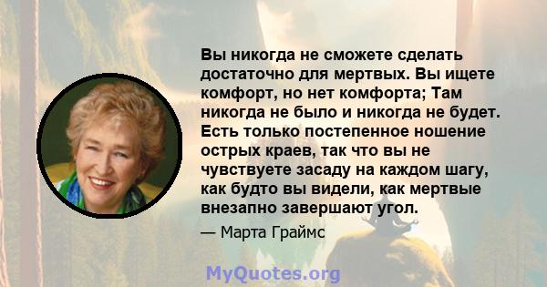 Вы никогда не сможете сделать достаточно для мертвых. Вы ищете комфорт, но нет комфорта; Там никогда не было и никогда не будет. Есть только постепенное ношение острых краев, так что вы не чувствуете засаду на каждом