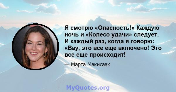 Я смотрю «Опасность!» Каждую ночь и «Колесо удачи» следует. И каждый раз, когда я говорю: «Вау, это все еще включено! Это все еще происходит!