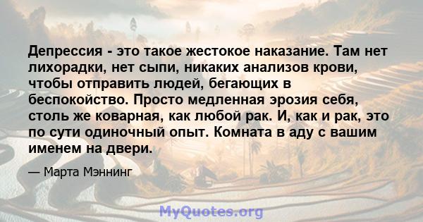 Депрессия - это такое жестокое наказание. Там нет лихорадки, нет сыпи, никаких анализов крови, чтобы отправить людей, бегающих в беспокойство. Просто медленная эрозия себя, столь же коварная, как любой рак. И, как и