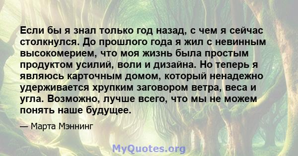 Если бы я знал только год назад, с чем я сейчас столкнулся. До прошлого года я жил с невинным высокомерием, что моя жизнь была простым продуктом усилий, воли и дизайна. Но теперь я являюсь карточным домом, который