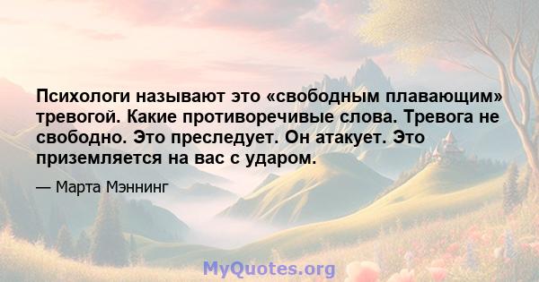 Психологи называют это «свободным плавающим» тревогой. Какие противоречивые слова. Тревога не свободно. Это преследует. Он атакует. Это приземляется на вас с ударом.