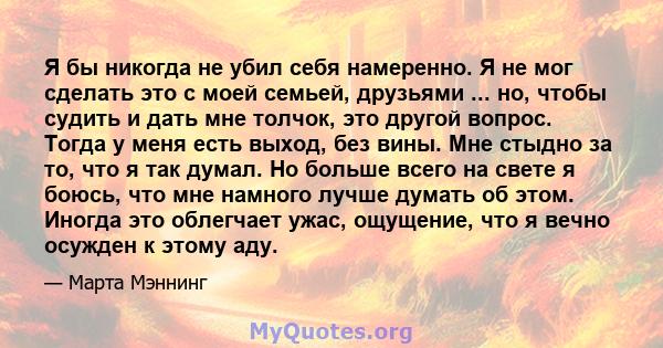 Я бы никогда не убил себя намеренно. Я не мог сделать это с моей семьей, друзьями ... но, чтобы судить и дать мне толчок, это другой вопрос. Тогда у меня есть выход, без вины. Мне стыдно за то, что я так думал. Но