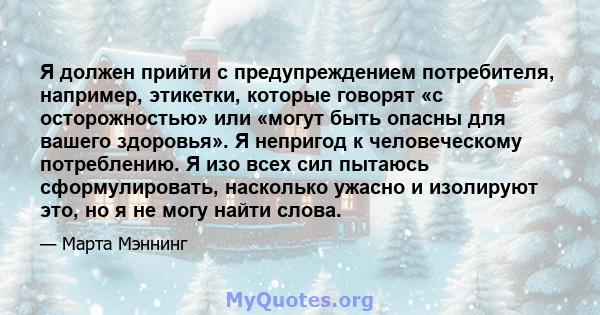 Я должен прийти с предупреждением потребителя, например, этикетки, которые говорят «с осторожностью» или «могут быть опасны для вашего здоровья». Я непригод к человеческому потреблению. Я изо всех сил пытаюсь