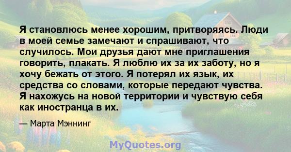 Я становлюсь менее хорошим, притворяясь. Люди в моей семье замечают и спрашивают, что случилось. Мои друзья дают мне приглашения говорить, плакать. Я люблю их за их заботу, но я хочу бежать от этого. Я потерял их язык,