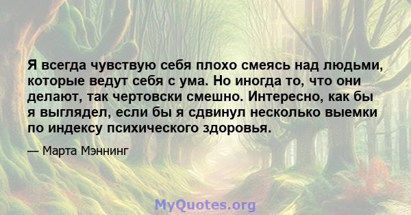 Я всегда чувствую себя плохо смеясь над людьми, которые ведут себя с ума. Но иногда то, что они делают, так чертовски смешно. Интересно, как бы я выглядел, если бы я сдвинул несколько выемки по индексу психического