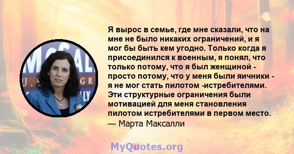 Я вырос в семье, где мне сказали, что на мне не было никаких ограничений, и я мог бы быть кем угодно. Только когда я присоединился к военным, я понял, что только потому, что я был женщиной - просто потому, что у меня