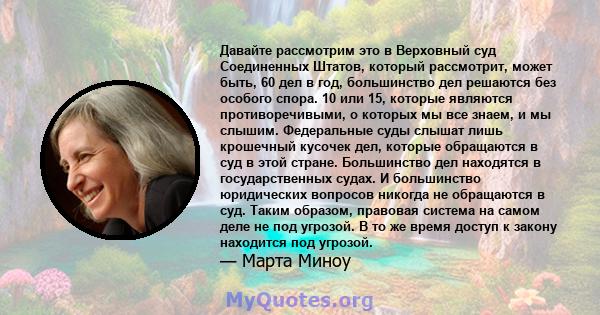 Давайте рассмотрим это в Верховный суд Соединенных Штатов, который рассмотрит, может быть, 60 дел в год, большинство дел решаются без особого спора. 10 или 15, которые являются противоречивыми, о которых мы все знаем, и 