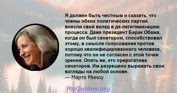 Я должен быть честным и сказать, что члены обеих политических партий внесли свой вклад в де-легитимизацию процесса. Даже президент Барак Обама, когда он был сенатором, способствовал этому, в смысле голосования против