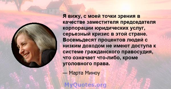 Я вижу, с моей точки зрения в качестве заместителя председателя корпорации юридических услуг, серьезный кризис в этой стране. Восемьдесят процентов людей с низким доходом не имеют доступа к системе гражданского