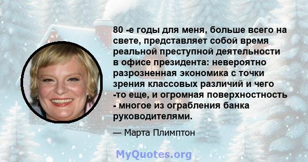 80 -е годы для меня, больше всего на свете, представляет собой время реальной преступной деятельности в офисе президента: невероятно разрозненная экономика с точки зрения классовых различий и чего -то еще, и огромная