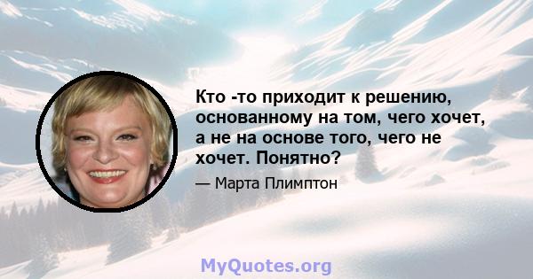 Кто -то приходит к решению, основанному на том, чего хочет, а не на основе того, чего не хочет. Понятно?