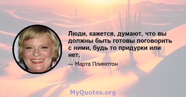 Люди, кажется, думают, что вы должны быть готовы поговорить с ними, будь то придурки или нет.