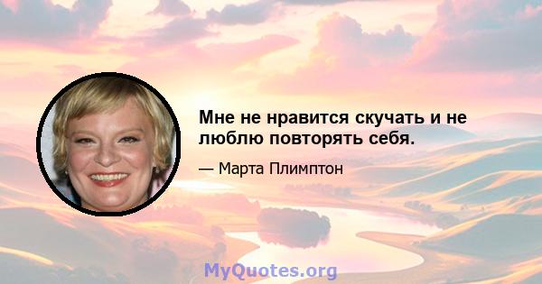 Мне не нравится скучать и не люблю повторять себя.