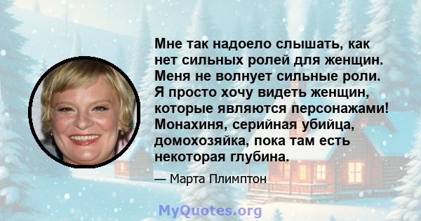 Мне так надоело слышать, как нет сильных ролей для женщин. Меня не волнует сильные роли. Я просто хочу видеть женщин, которые являются персонажами! Монахиня, серийная убийца, домохозяйка, пока там есть некоторая глубина.