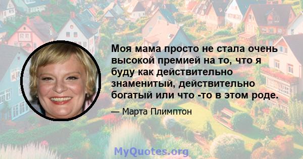 Моя мама просто не стала очень высокой премией на то, что я буду как действительно знаменитый, действительно богатый или что -то в этом роде.