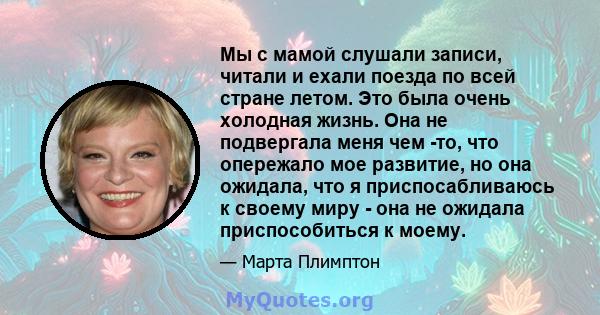 Мы с мамой слушали записи, читали и ехали поезда по всей стране летом. Это была очень холодная жизнь. Она не подвергала меня чем -то, что опережало мое развитие, но она ожидала, что я приспосабливаюсь к своему миру -