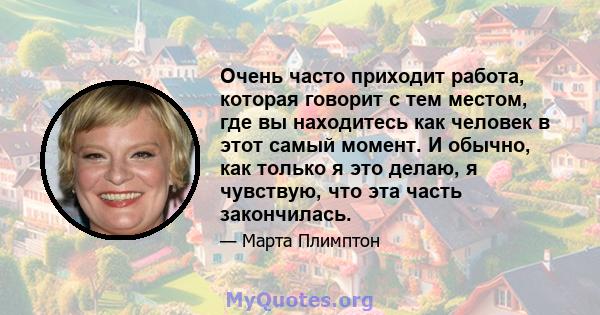 Очень часто приходит работа, которая говорит с тем местом, где вы находитесь как человек в этот самый момент. И обычно, как только я это делаю, я чувствую, что эта часть закончилась.