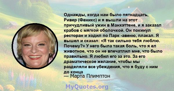 Однажды, когда нам было пятнадцать, Ривер (Феникс) и я вышли на этот причудливый ужин в Манхэттене, и я заказал крабов с мягкой оболочкой. Он покинул ресторан и ходил по Парк -авеню, плакал. Я вышел и сказал: «Я так