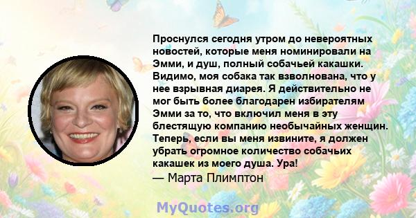 Проснулся сегодня утром до невероятных новостей, которые меня номинировали на Эмми, и душ, полный собачьей какашки. Видимо, моя собака так взволнована, что у нее взрывная диарея. Я действительно не мог быть более