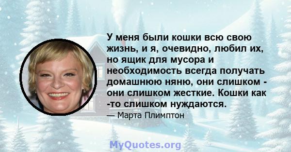 У меня были кошки всю свою жизнь, и я, очевидно, любил их, но ящик для мусора и необходимость всегда получать домашнюю няню, они слишком - они слишком жесткие. Кошки как -то слишком нуждаются.