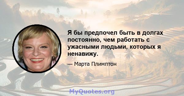 Я бы предпочел быть в долгах постоянно, чем работать с ужасными людьми, которых я ненавижу.