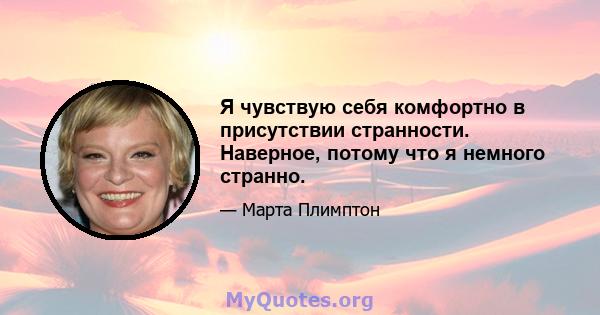 Я чувствую себя комфортно в присутствии странности. Наверное, потому что я немного странно.