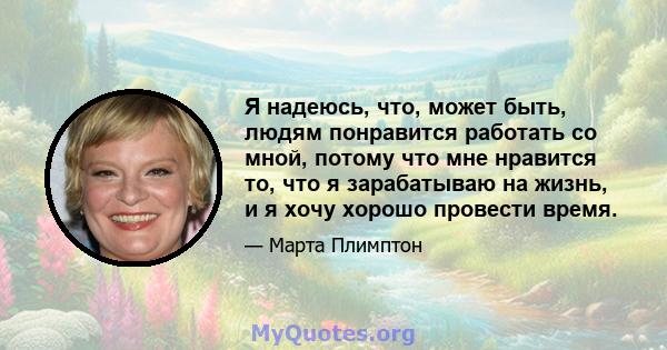 Я надеюсь, что, может быть, людям понравится работать со мной, потому что мне нравится то, что я зарабатываю на жизнь, и я хочу хорошо провести время.