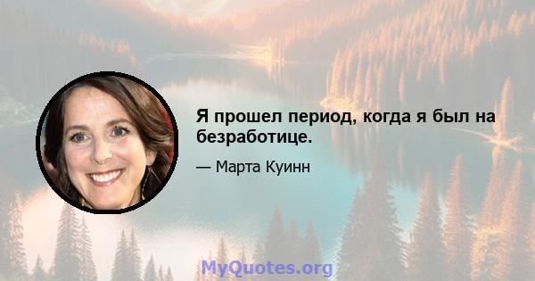 Я прошел период, когда я был на безработице.