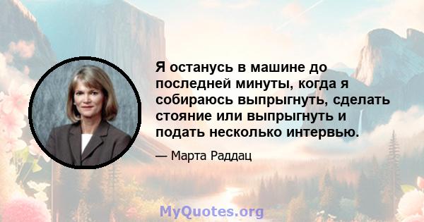 Я останусь в машине до последней минуты, когда я собираюсь выпрыгнуть, сделать стояние или выпрыгнуть и подать несколько интервью.