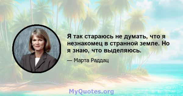 Я так стараюсь не думать, что я незнакомец в странной земле. Но я знаю, что выделяюсь.