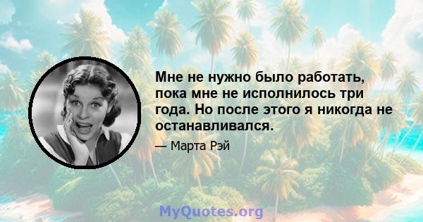 Мне не нужно было работать, пока мне не исполнилось три года. Но после этого я никогда не останавливался.