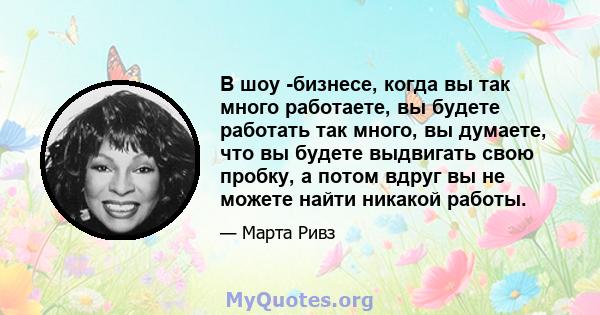 В шоу -бизнесе, когда вы так много работаете, вы будете работать так много, вы думаете, что вы будете выдвигать свою пробку, а потом вдруг вы не можете найти никакой работы.